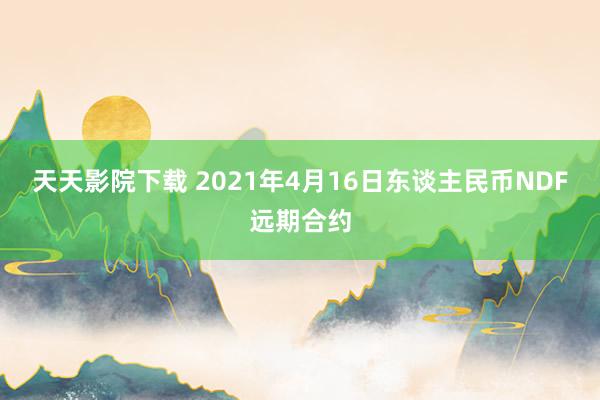 天天影院下载 2021年4月16日东谈主民币NDF远期合约
