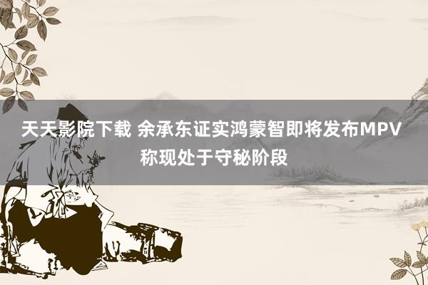 天天影院下载 余承东证实鸿蒙智即将发布MPV 称现处于守秘阶段