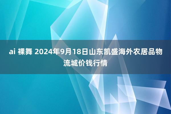ai 裸舞 2024年9月18日山东凯盛海外农居品物流城价钱行情