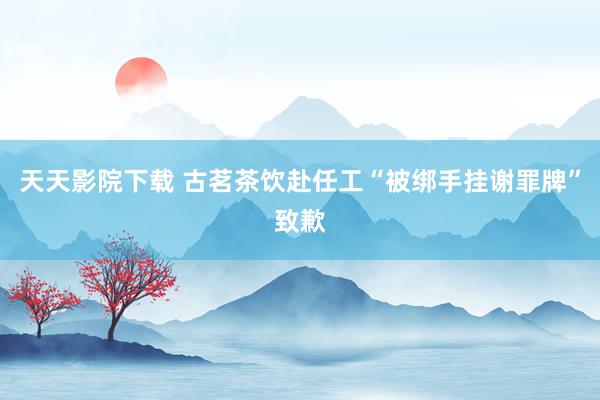 天天影院下载 古茗茶饮赴任工“被绑手挂谢罪牌”致歉