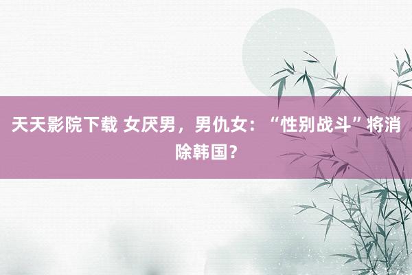 天天影院下载 女厌男，男仇女：“性别战斗”将消除韩国？