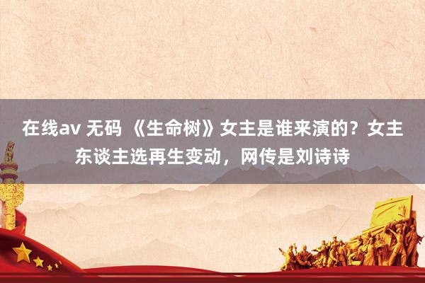 在线av 无码 《生命树》女主是谁来演的？女主东谈主选再生变动，网传是刘诗诗
