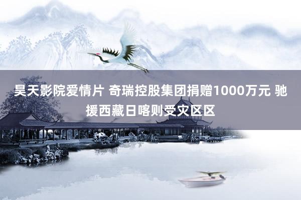 昊天影院爱情片 奇瑞控股集团捐赠1000万元 驰援西藏日喀则受灾区区