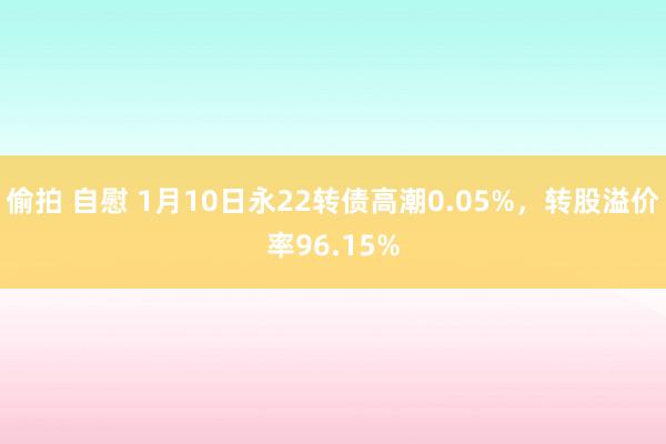 偷拍 自慰 1月10日永22转债高潮0.05%，转股溢价率96.15%