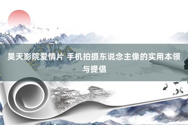 昊天影院爱情片 手机拍摄东说念主像的实用本领与提倡