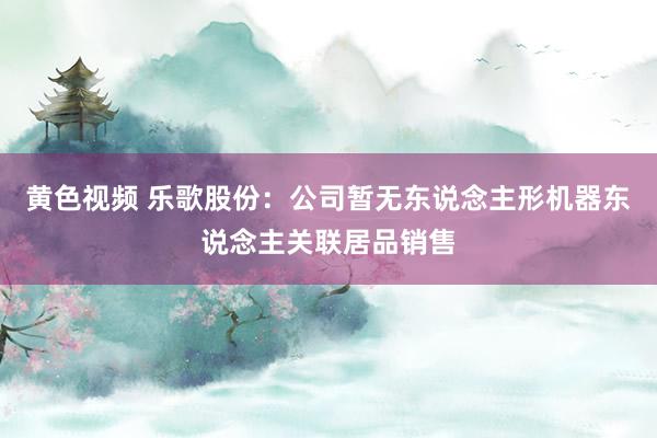 黄色视频 乐歌股份：公司暂无东说念主形机器东说念主关联居品销售