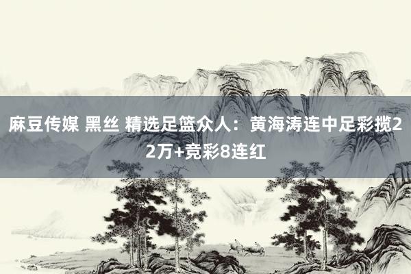 麻豆传媒 黑丝 精选足篮众人：黄海涛连中足彩揽22万+竞彩8连红