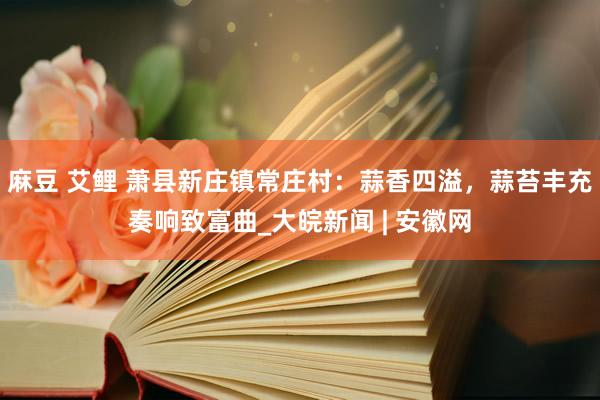麻豆 艾鲤 萧县新庄镇常庄村：蒜香四溢，蒜苔丰充奏响致富曲_大皖新闻 | 安徽网