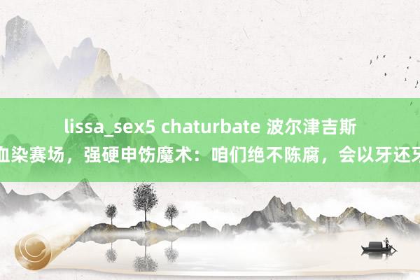 lissa_sex5 chaturbate 波尔津吉斯血染赛场，强硬申饬魔术：咱们绝不陈腐，会以牙还牙