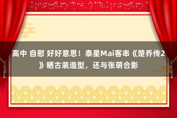 高中 自慰 好好意思！泰星Mai客串《楚乔传2》晒古装造型，还与张萌合影