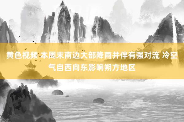 黄色视频 本周末南边大部降雨并伴有强对流 冷空气自西向东影响朔方地区